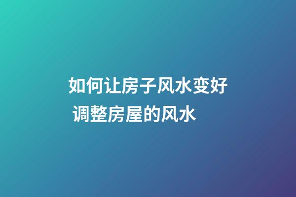 如何让房子风水变好 调整房屋的风水